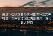 麻豆tv在线观看热搜网重磅麻豆女神有谁！全网疯传网红内幕曝光，真相让人瞠目