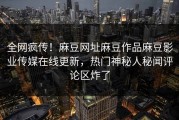 全网疯传！麻豆网址麻豆作品麻豆影业传媒在线更新，热门神秘人秘闻评论区炸了
