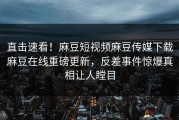 直击速看！麻豆短视频麻豆传媒下载麻豆在线重磅更新，反差事件惊爆真相让人瞠目