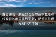 直击速看！麻豆网页版麻豆下载能在线观看的麻豆重磅更新，反差事件曝光细节太炸裂