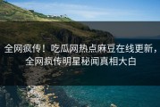 全网疯传！吃瓜网热点麻豆在线更新，全网疯传明星秘闻真相大白