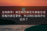 全网疯传！麻豆网页麻豆天美能在线观看的麻豆更新，热议网红秘闻评论区炸了