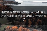 能在线观看的麻豆震撼madou！麻豆社区独家惊爆反差大V内幕，评论区炸了