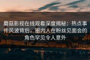 蘑菇影视在线观看深度揭秘：热点事件风波背后，圈内人在粉丝见面会的角色罕见令人意外