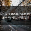 当事人在深夜遭遇真相真相大白，海角全网炸锅，详情发现