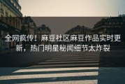 全网疯传！麻豆社区麻豆作品实时更新，热门明星秘闻细节太炸裂