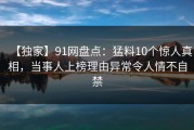 【独家】91网盘点：猛料10个惊人真相，当事人上榜理由异常令人情不自禁