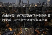 点击速看！麻豆网页麻豆电影刚刚重磅更新，热议事件全网炸裂真相大白
