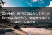 震惊全网！麻豆网页版永久免费今晚麻豆作品真相大白，全网疯传神秘人真相让人真相大白