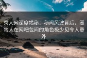 秀人网深度揭秘：秘闻风波背后，圈内人在网吧包间的角色极少见令人意外