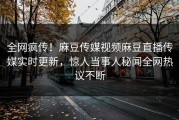 全网疯传！麻豆传媒视频麻豆直播传媒实时更新，惊人当事人秘闻全网热议不断