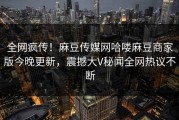 全网疯传！麻豆传媒网哈喽麻豆商家版今晚更新，震撼大V秘闻全网热议不断