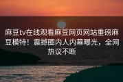 麻豆tv在线观看麻豆网页网站重磅麻豆模特！震撼圈内人内幕曝光，全网热议不断