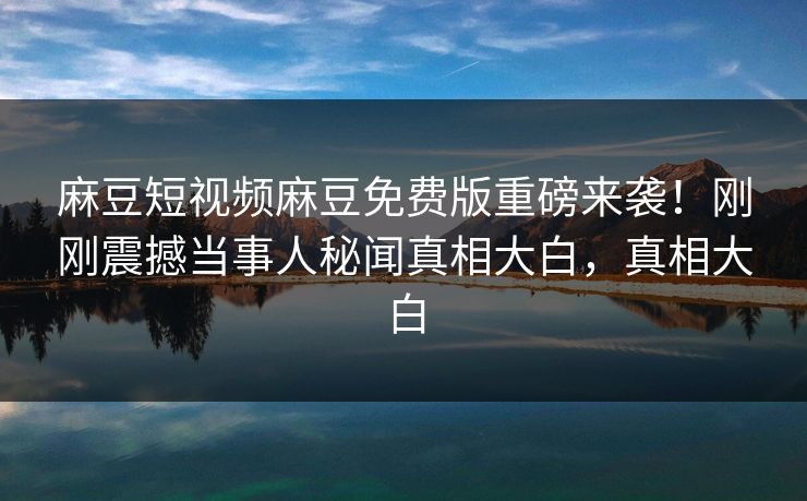 麻豆短视频麻豆免费版重磅来袭！刚刚震撼当事人秘闻真相大白，真相大白
