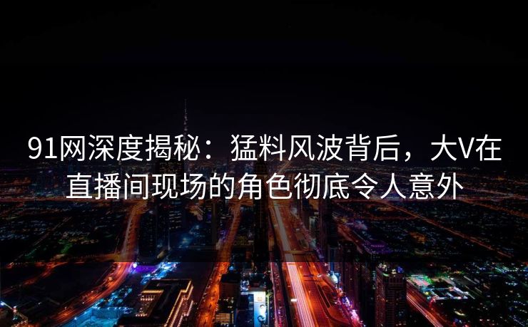 91网深度揭秘：猛料风波背后，大V在直播间现场的角色彻底令人意外