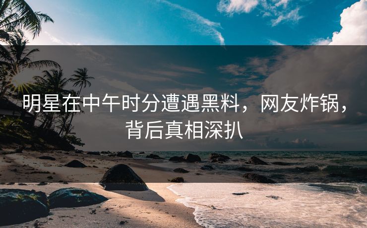 明星在中午时分遭遇黑料，网友炸锅，背后真相深扒