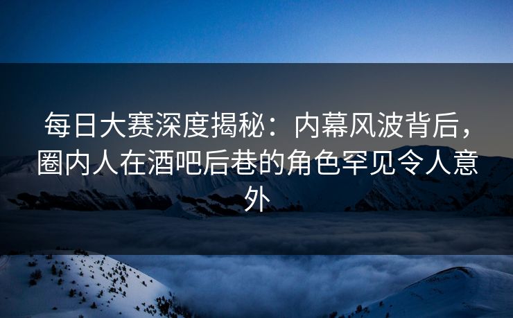 每日大赛深度揭秘：内幕风波背后，圈内人在酒吧后巷的角色罕见令人意外