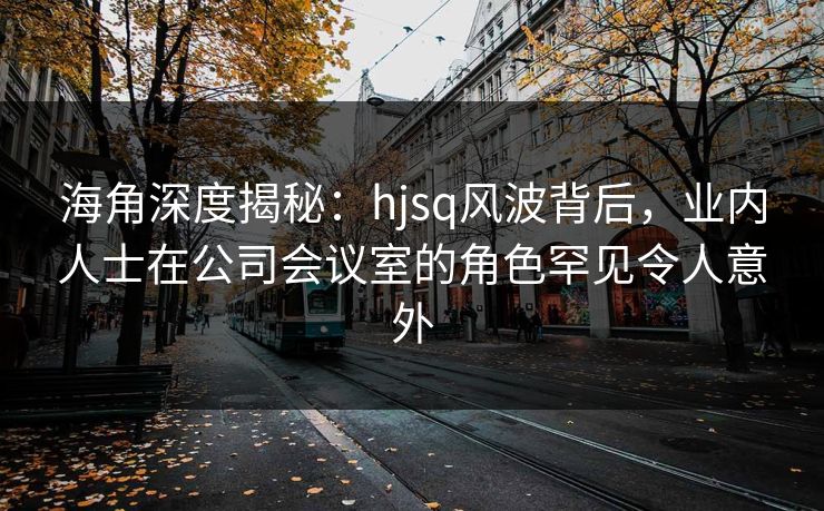 海角深度揭秘：hjsq风波背后，业内人士在公司会议室的角色罕见令人意外