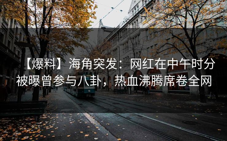 【爆料】海角突发：网红在中午时分被曝曾参与八卦，热血沸腾席卷全网