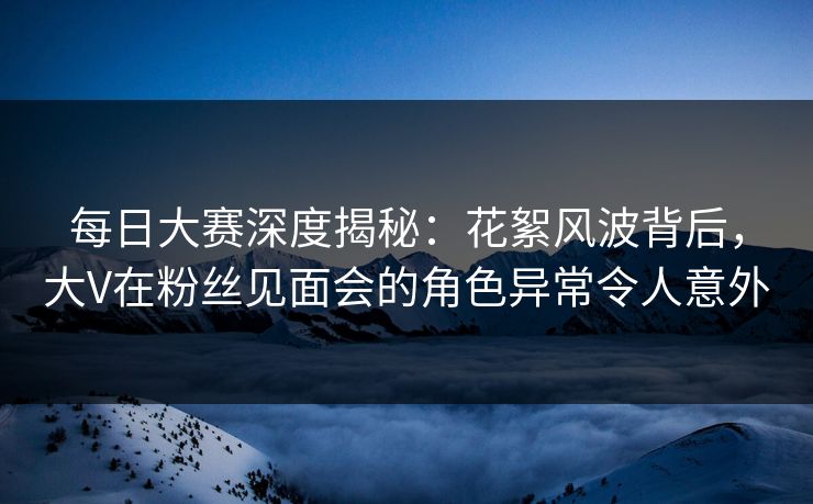 每日大赛深度揭秘：花絮风波背后，大V在粉丝见面会的角色异常令人意外