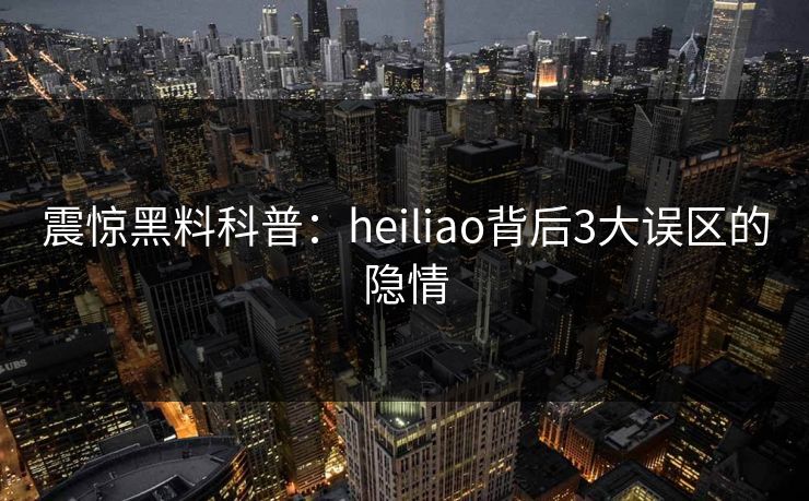 震惊黑料科普：heiliao背后3大误区的隐情