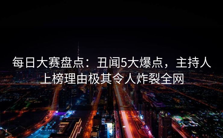每日大赛盘点：丑闻5大爆点，主持人上榜理由极其令人炸裂全网