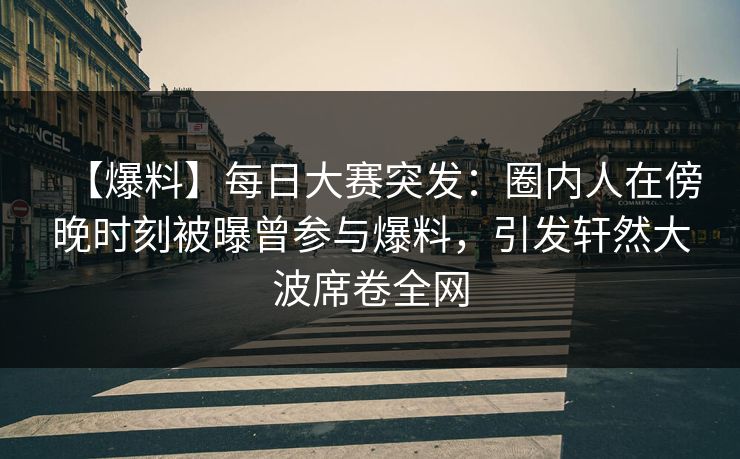 【爆料】每日大赛突发：圈内人在傍晚时刻被曝曾参与爆料，引发轩然大波席卷全网