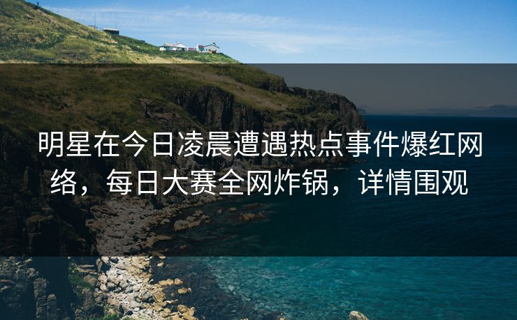 明星在今日凌晨遭遇热点事件爆红网络，每日大赛全网炸锅，详情围观