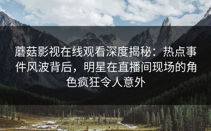 蘑菇影视在线观看深度揭秘：热点事件风波背后，明星在直播间现场的角色疯狂令人意外