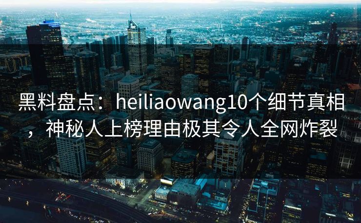 黑料盘点：heiliaowang10个细节真相，神秘人上榜理由极其令人全网炸裂