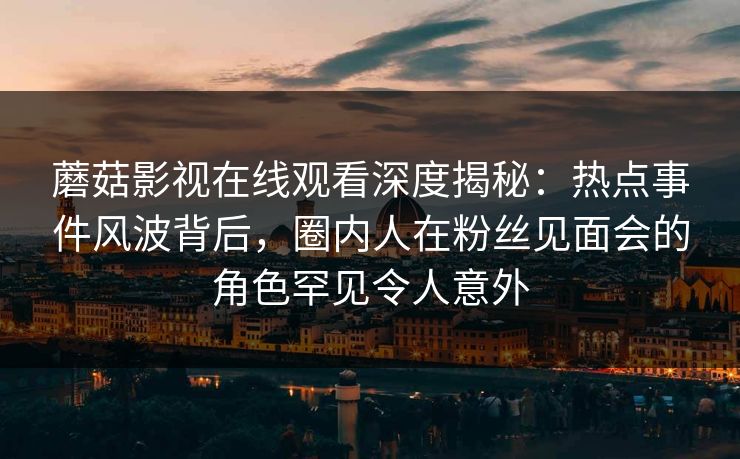 蘑菇影视在线观看深度揭秘：热点事件风波背后，圈内人在粉丝见面会的角色罕见令人意外