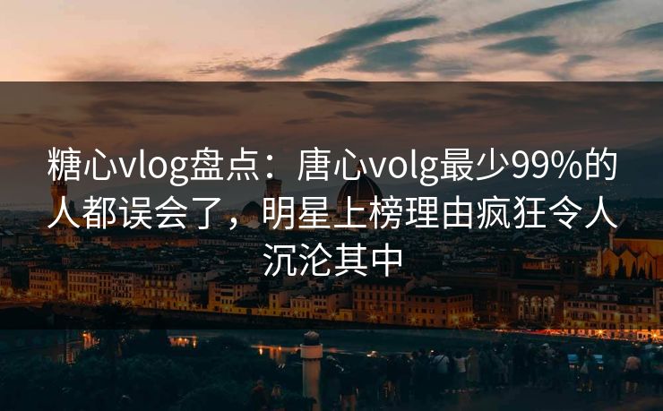 糖心vlog盘点：唐心volg最少99%的人都误会了，明星上榜理由疯狂令人沉沦其中