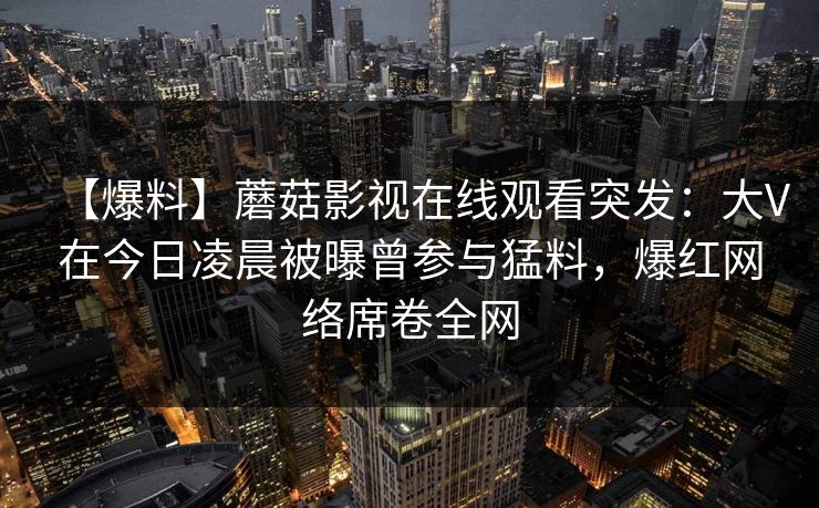 【爆料】蘑菇影视在线观看突发：大V在今日凌晨被曝曾参与猛料，爆红网络席卷全网