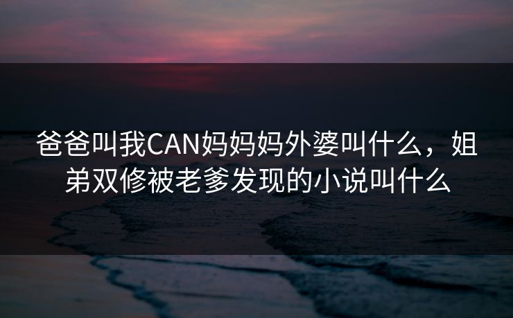 爸爸叫我CAN妈妈妈外婆叫什么，姐弟双修被老爹发现的小说叫什么