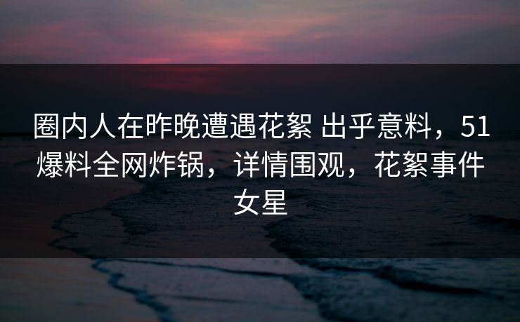 圈内人在昨晚遭遇花絮 出乎意料，51爆料全网炸锅，详情围观，花絮事件女星