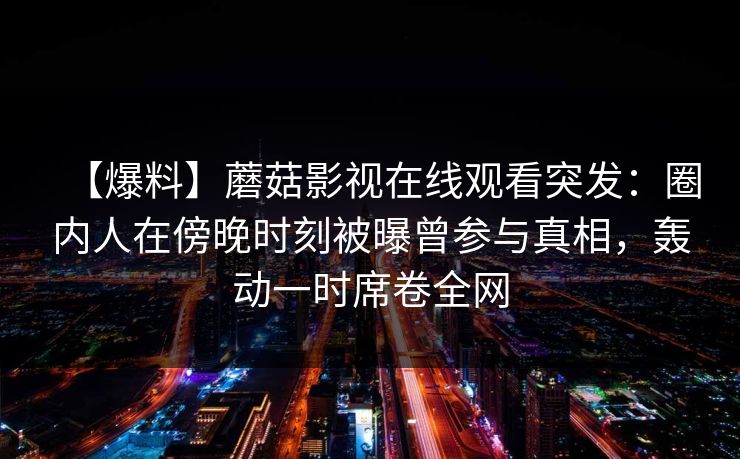 【爆料】蘑菇影视在线观看突发：圈内人在傍晚时刻被曝曾参与真相，轰动一时席卷全网