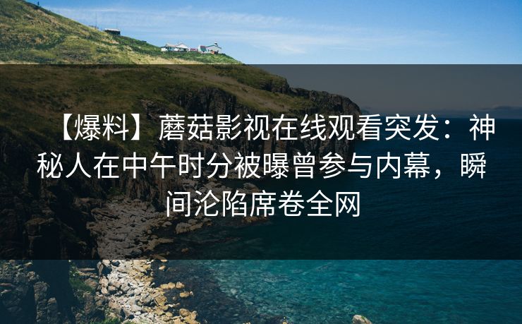 【爆料】蘑菇影视在线观看突发:神秘人在中午时分被曝曾参与内幕,瞬间沦陷席卷全网 【爆料】蘑菇影视在线观看突发:神秘人在中午时分被曝曾参与内幕,瞬间沦陷席卷全网
