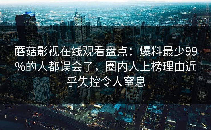 蘑菇影视在线观看盘点:爆料最少99%的人都误会了,圈内人上榜理由近乎失控令人窒息 蘑菇影视在线观看盘点:爆料最少99%的人都误会了,圈内人上榜理由近乎失控令人窒息