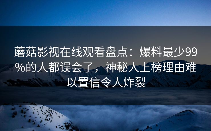 蘑菇影视在线观看盘点:爆料最少99%的人都误会了,神秘人上榜理由难以置信令人炸裂 蘑菇影视在线观看盘点:爆料最少99%的人都误会了,神秘人上榜理由难以置信令人炸裂