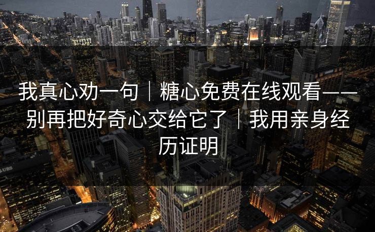 我真心劝一句|糖心免费在线观看——别再把好奇心交给它了|我用亲身经历证明 我真心劝一句|糖心免费在线观看——别再把好奇心交给它了|我用亲身经历证明
