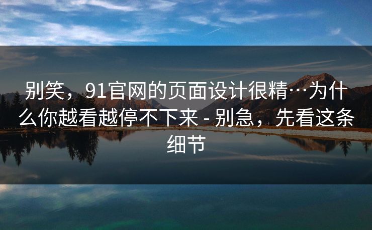 别笑，91官网的页面设计很精…为什么你越看越停不下来 - 别急，先看这条细节