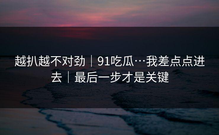 越扒越不对劲｜91吃瓜…我差点点进去｜最后一步才是关键