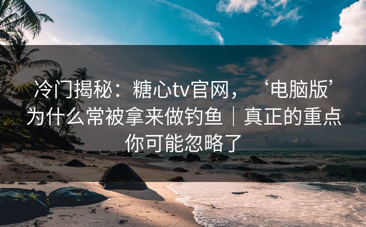 冷门揭秘：糖心tv官网，‘电脑版’为什么常被拿来做钓鱼｜真正的重点你可能忽略了