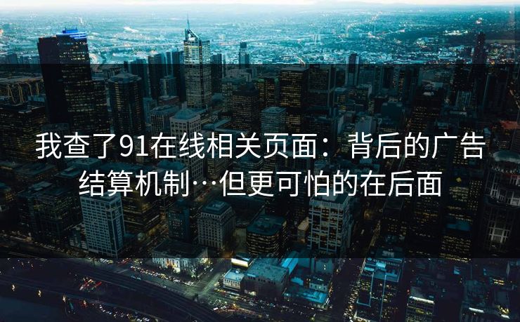 我查了91在线相关页面：背后的广告结算机制…但更可怕的在后面