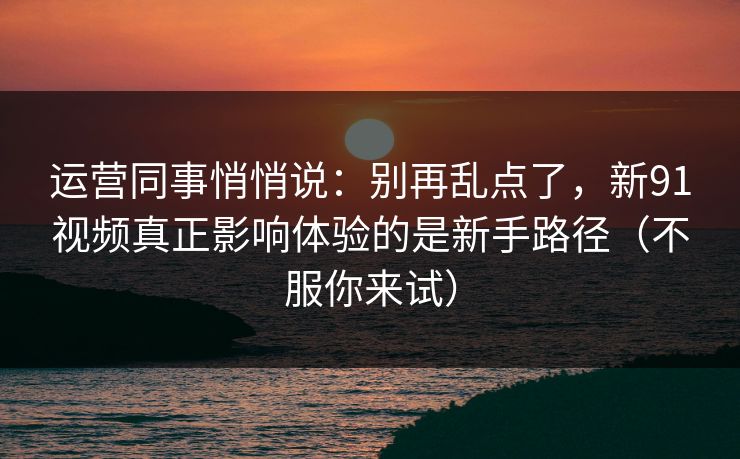 运营同事悄悄说：别再乱点了，新91视频真正影响体验的是新手路径（不服你来试）