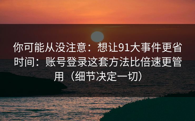 你可能从没注意：想让91大事件更省时间：账号登录这套方法比倍速更管用（细节决定一切）