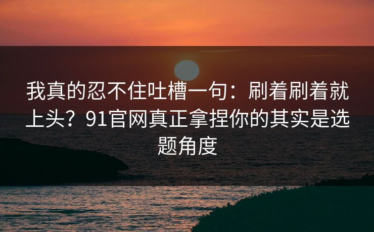 我真的忍不住吐槽一句：刷着刷着就上头？91官网真正拿捏你的其实是选题角度