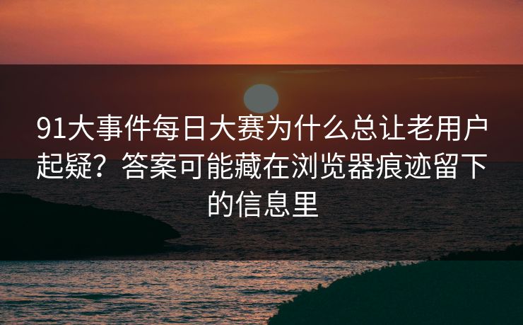 91大事件每日大赛为什么总让老用户起疑？答案可能藏在浏览器痕迹留下的信息里
