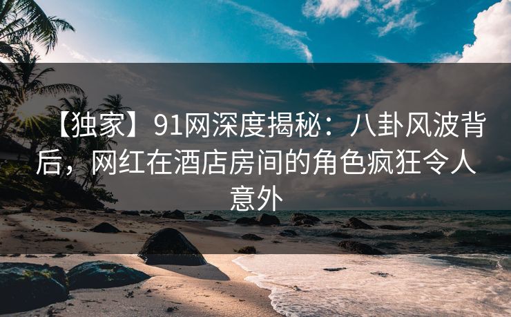 【独家】91网深度揭秘：八卦风波背后，网红在酒店房间的角色疯狂令人意外