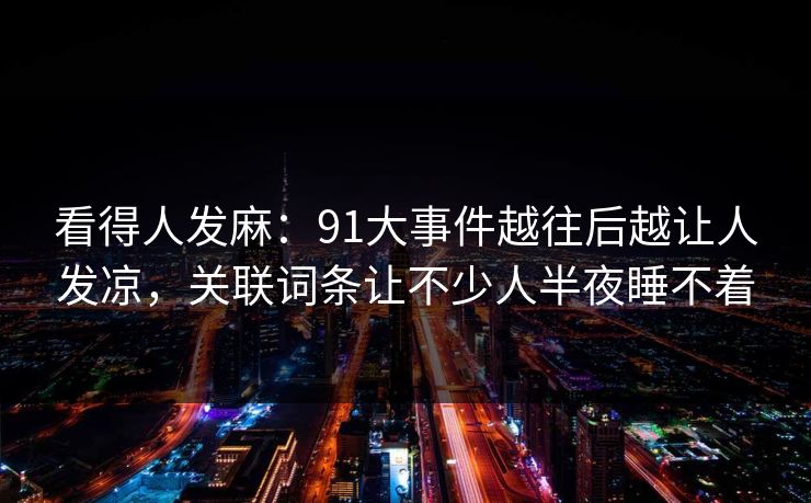 看得人发麻：91大事件越往后越让人发凉，关联词条让不少人半夜睡不着